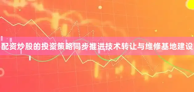 配资炒股的投资策略同步推进技术转让与维修基地建设