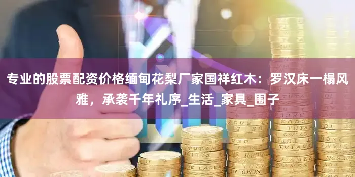 专业的股票配资价格缅甸花梨厂家国祥红木：罗汉床一榻风雅，承袭千年礼序_生活_家具_围子