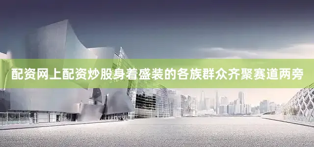 配资网上配资炒股身着盛装的各族群众齐聚赛道两旁