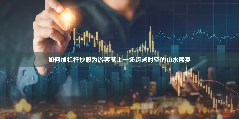 如何加杠杆炒股为游客献上一场跨越时空的山水盛宴