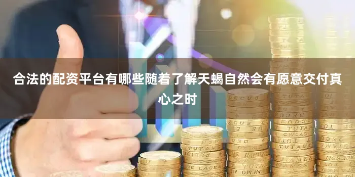 合法的配资平台有哪些随着了解天蝎自然会有愿意交付真心之时